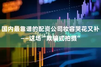 国内最靠谱的配资公司妆容哭花又补——这场“欺骗式拍摄”
