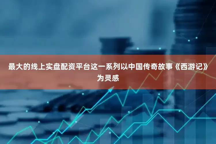 最大的线上实盘配资平台这一系列以中国传奇故事《西游记》为灵感