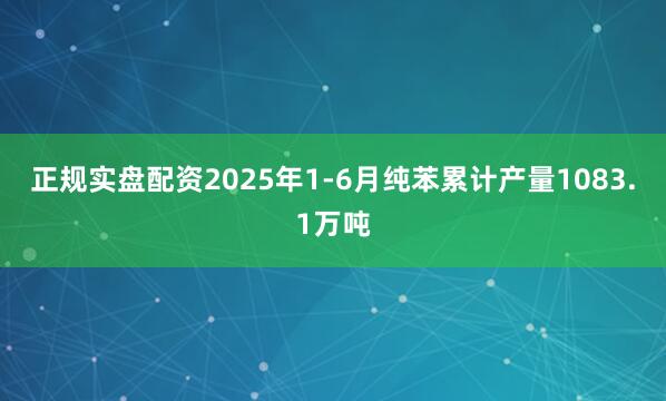 正规实盘配资2025年1-6月纯苯累计产量1083.1万吨