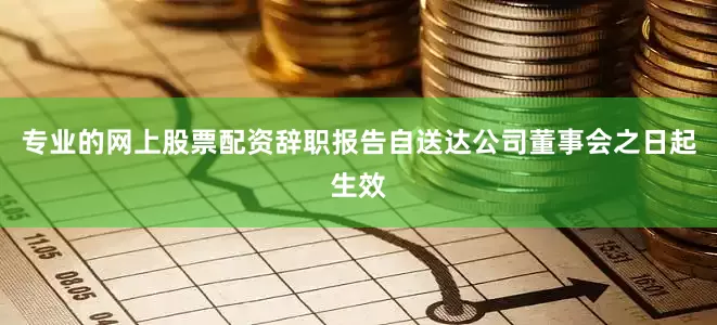 专业的网上股票配资辞职报告自送达公司董事会之日起生效
