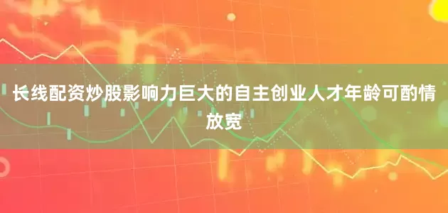 长线配资炒股影响力巨大的自主创业人才年龄可酌情放宽
