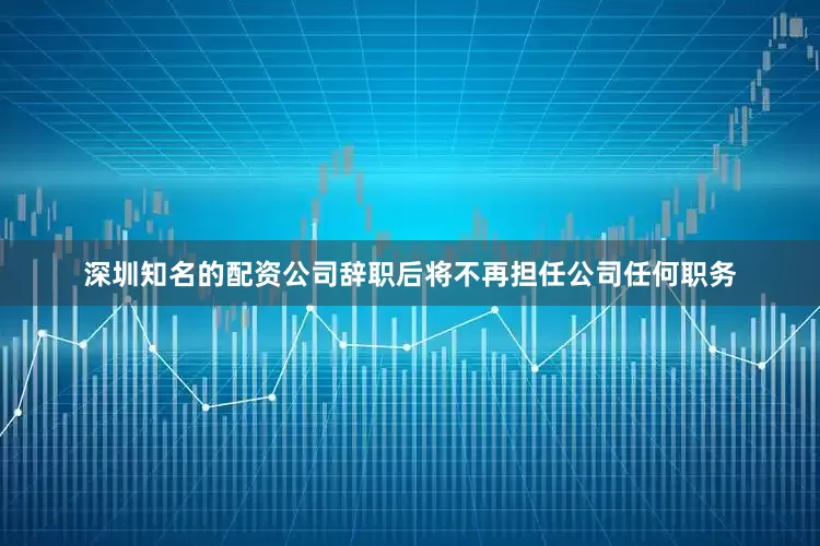 深圳知名的配资公司辞职后将不再担任公司任何职务
