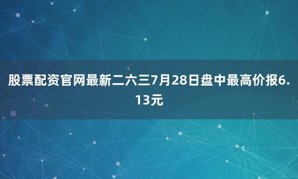 股票配资官网最新二六三7月28日盘中最高价报6.13元