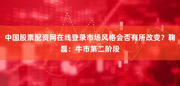 中国股票配资网在线登录市场风格会否有所改变？鞠磊：牛市第二阶段